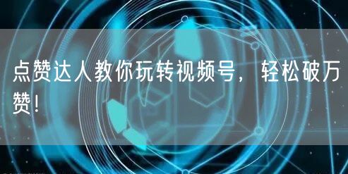 点赞达人教你玩转视频号，轻松破万赞！