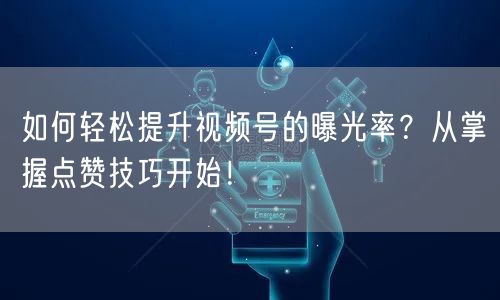 如何轻松提升视频号的曝光率？从掌握点赞技巧开始！