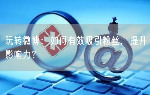 玩转微博：如何有效吸引粉丝，提升影响力？