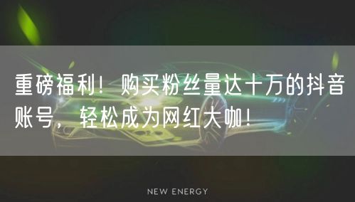 重磅福利！购买粉丝量达十万的抖音账号，轻松成为网红大咖！
