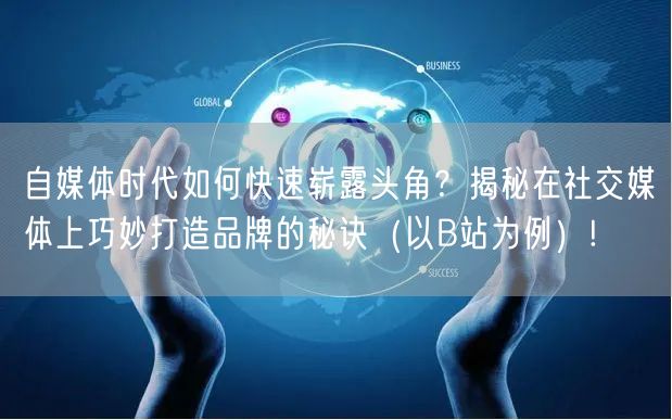自媒体时代如何快速崭露头角？揭秘在社交媒体上巧妙打造品牌的秘诀（以B站为例）!