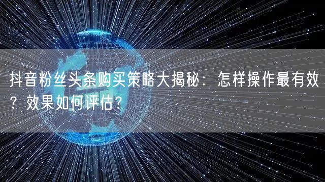 抖音粉丝头条购买策略大揭秘：怎样操作最有效？效果如何评估？