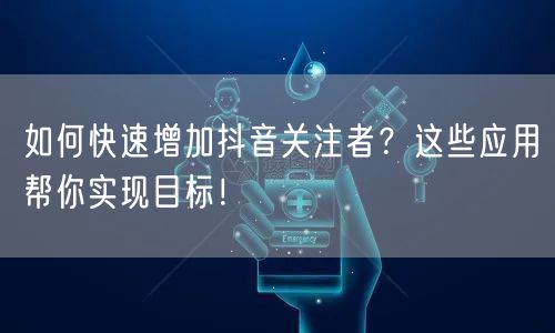 如何快速增加抖音关注者？这些应用帮你实现目标！